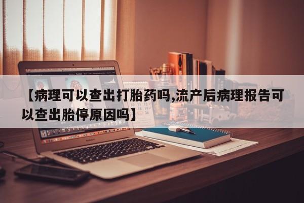 打胎药私人店微信【病理可以查出打胎药吗,流产后病理报告可以查出胎停原因吗】