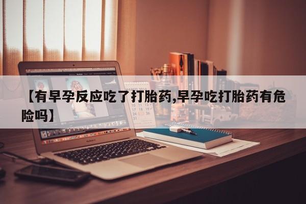 打胎药私人店微信【有早孕反应吃了打胎药,早孕吃打胎药有危险吗】