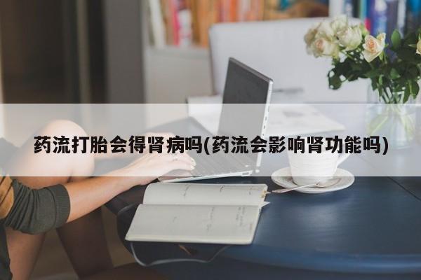 打胎药私人店微信药流打胎会得肾病吗(药流会影响肾功能吗)