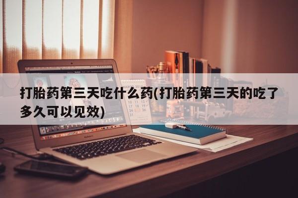 打胎药私人店微信打胎药第三天吃什么药(打胎药第三天的吃了多久可以见效)