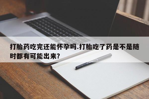 打胎药私人店微信打胎药吃完还能怀孕吗.打胎吃了药是不是随时都有可能出来？