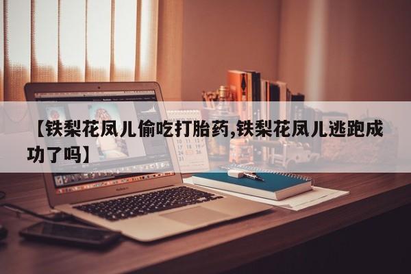 打胎药私人店微信【铁梨花凤儿偷吃打胎药,铁梨花凤儿逃跑成功了吗】