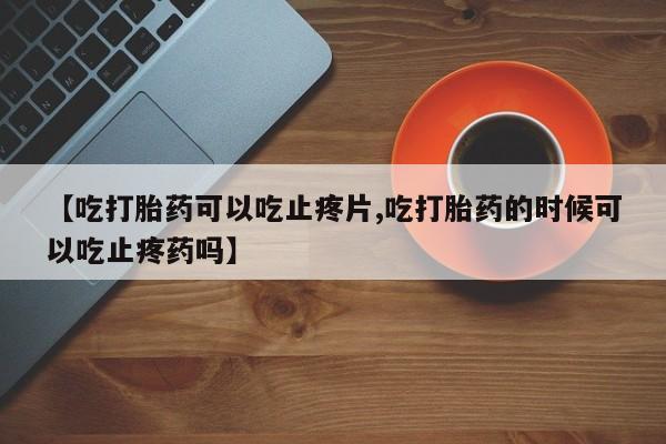 打胎药私人店微信【吃打胎药可以吃止疼片,吃打胎药的时候可以吃止疼药吗】
