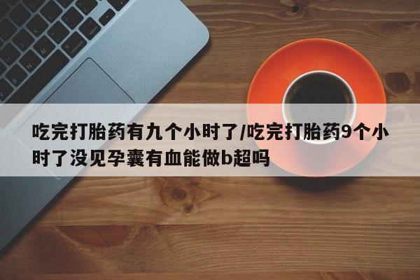 打胎药私人店微信吃完打胎药有九个小时了/吃完打胎药9个小时了没见孕囊有血能做b超吗