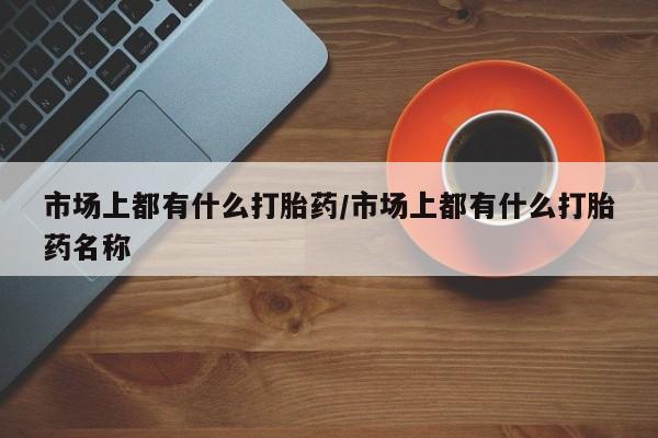 打胎药私人店微信市场上都有什么打胎药/市场上都有什么打胎药名称