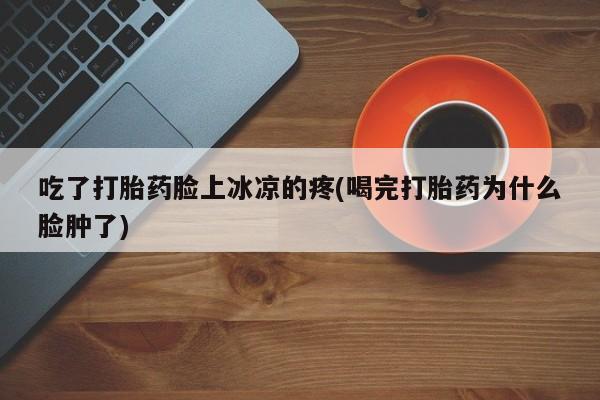 打胎药私人店微信吃了打胎药脸上冰凉的疼(喝完打胎药为什么脸肿了)