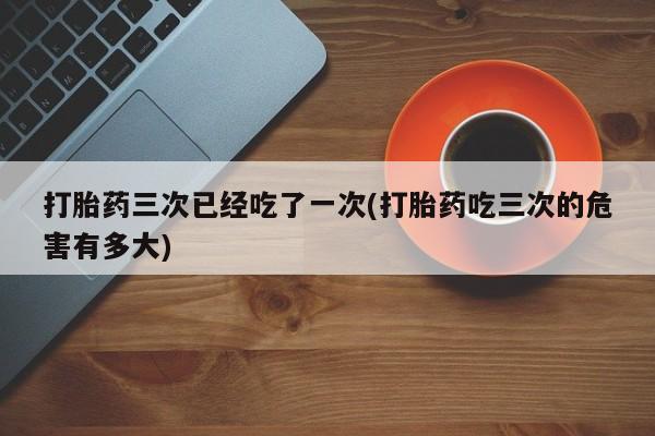 打胎药私人店微信打胎药三次已经吃了一次(打胎药吃三次的危害有多大)