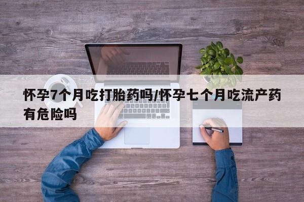 打胎药私人店微信怀孕7个月吃打胎药吗/怀孕七个月吃流产药有危险吗