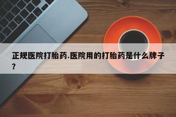 打胎药私人店微信正规医院打胎药.医院用的打胎药是什么牌子？