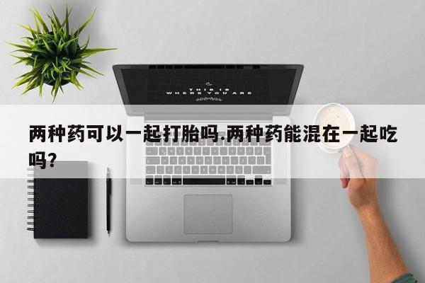打胎药私人店微信两种药可以一起打胎吗.两种药能混在一起吃吗？