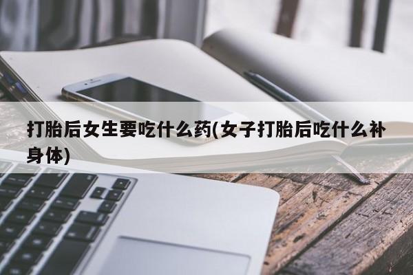打胎药私人店微信打胎后女生要吃什么药(女子打胎后吃什么补身体)