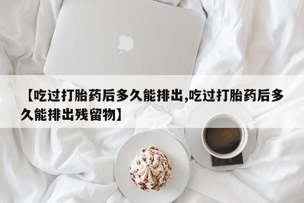 打胎药私人店微信【吃过打胎药后多久能排出,吃过打胎药后多久能排出残留物】