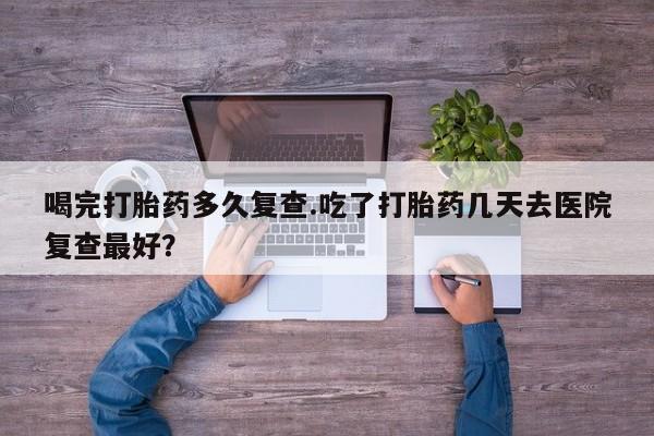 打胎药私人店微信喝完打胎药多久复查.吃了打胎药几天去医院复查最好？