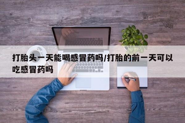 打胎药私人店微信打胎头一天能喝感冒药吗/打胎的前一天可以吃感冒药吗
