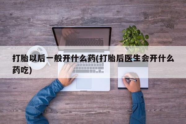 打胎药私人店微信打胎以后一般开什么药(打胎后医生会开什么药吃)