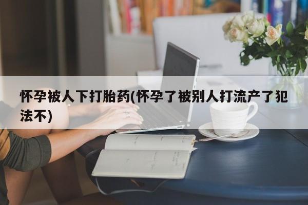 打胎药私人店微信怀孕被人下打胎药(怀孕了被别人打流产了犯法不)