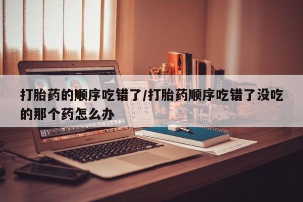 打胎药私人店微信打胎药的顺序吃错了/打胎药顺序吃错了没吃的那个药怎么办