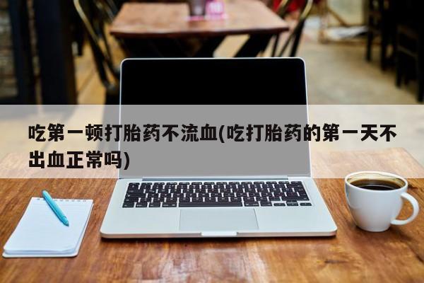 打胎药私人店微信吃第一顿打胎药不流血(吃打胎药的第一天不出血正常吗)