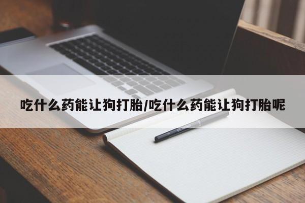 打胎药私人店微信吃什么药能让狗打胎/吃什么药能让狗打胎呢