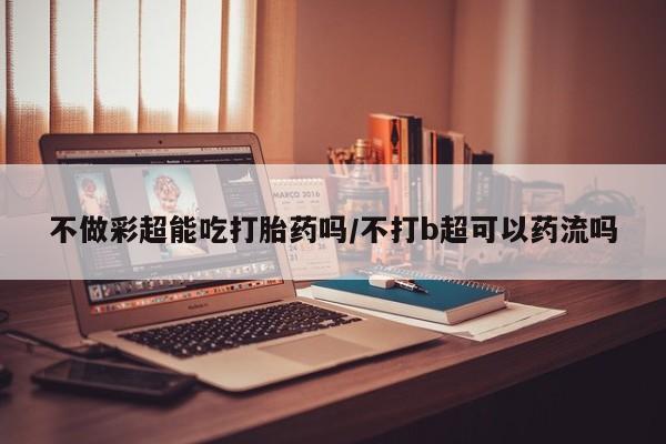 打胎药私人店微信不做彩超能吃打胎药吗/不打b超可以药流吗