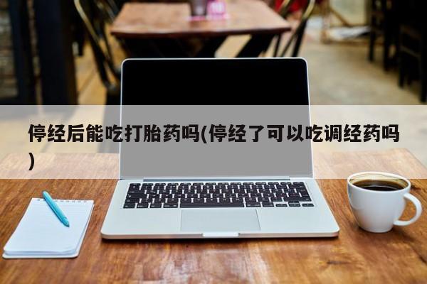 打胎药私人店微信停经后能吃打胎药吗(停经了可以吃调经药吗)