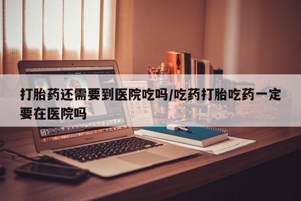 打胎药私人店微信打胎药还需要到医院吃吗/吃药打胎吃药一定要在医院吗