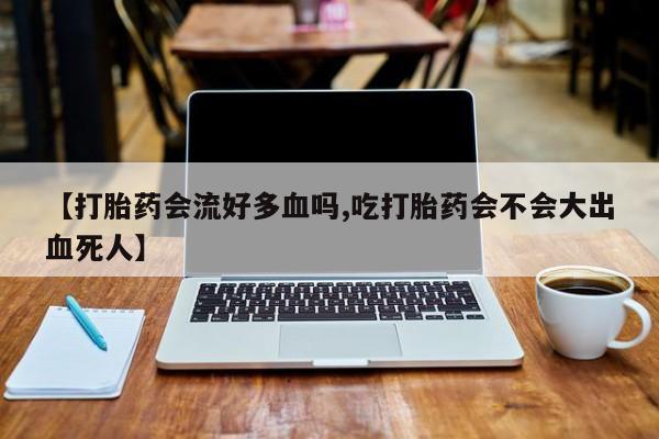打胎药私人店微信【打胎药会流好多血吗,吃打胎药会不会大出血死人】