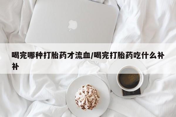 打胎药私人店微信喝完哪种打胎药才流血/喝完打胎药吃什么补补