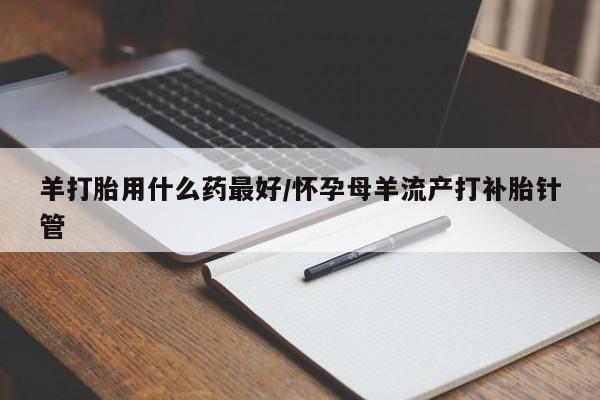 打胎药私人店微信羊打胎用什么药最好/怀孕母羊流产打补胎针管