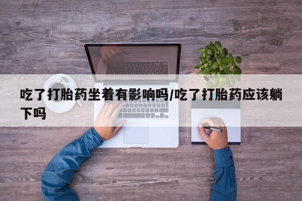 打胎药私人店微信吃了打胎药坐着有影响吗/吃了打胎药应该躺下吗
