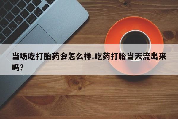 打胎药私人店微信当场吃打胎药会怎么样.吃药打胎当天流出来吗？