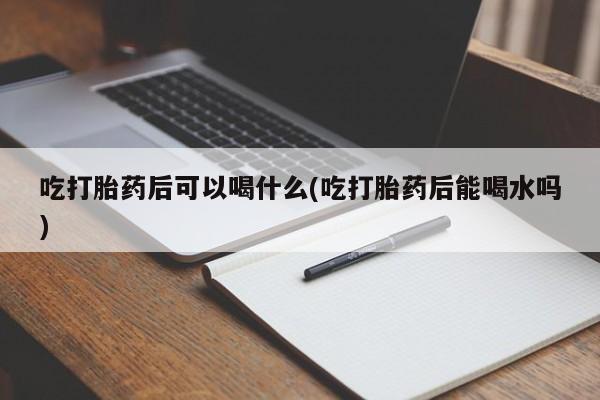 打胎药私人店微信吃打胎药后可以喝什么(吃打胎药后能喝水吗)