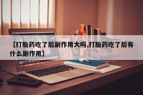 打胎药私人店微信【打胎药吃了后副作用大吗,打胎药吃了后有什么副作用】