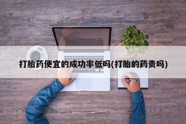打胎药私人店微信打胎药便宜的成功率低吗(打胎的药贵吗)