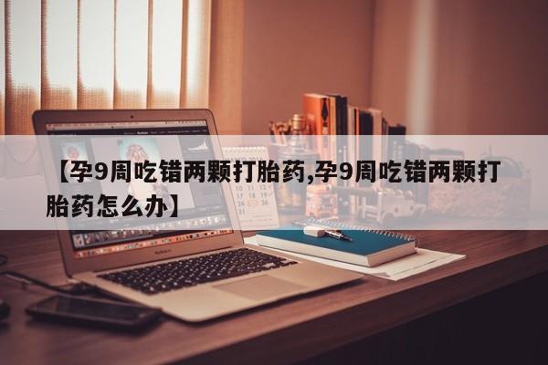 打胎药私人店微信【孕9周吃错两颗打胎药,孕9周吃错两颗打胎药怎么办】