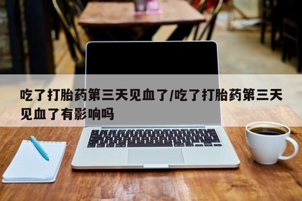 打胎药私人店微信吃了打胎药第三天见血了/吃了打胎药第三天见血了有影响吗