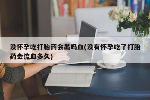 打胎药私人店微信没怀孕吃打胎药会出吗血(没有怀孕吃了打胎药会流血多久)