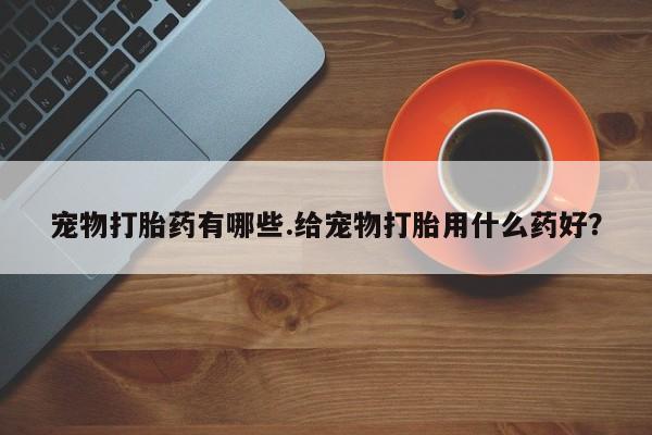 打胎药私人店微信宠物打胎药有哪些.给宠物打胎用什么药好？