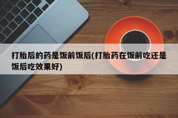 打胎药私人店微信打胎后的药是饭前饭后(打胎药在饭前吃还是饭后吃效果好)