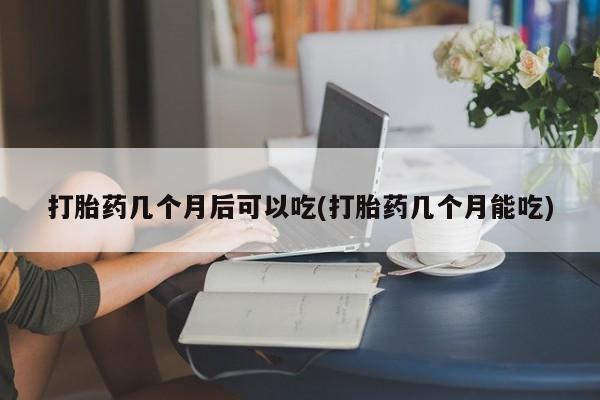打胎药私人店微信打胎药几个月后可以吃(打胎药几个月能吃)