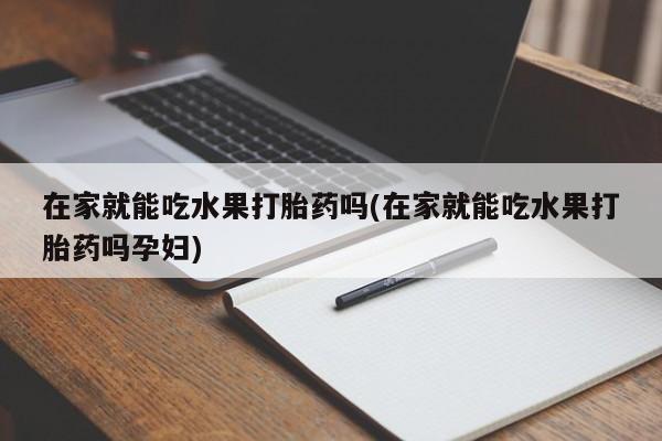 打胎药私人店微信在家就能吃水果打胎药吗(在家就能吃水果打胎药吗孕妇)