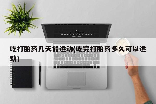 打胎药私人店微信吃打胎药几天能运动(吃完打胎药多久可以运动)