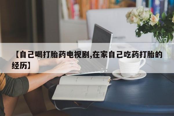 打胎药私人店微信【自己喝打胎药电视剧,在家自己吃药打胎的经历】