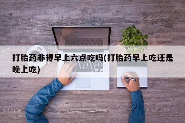 打胎药私人店微信打胎药非得早上六点吃吗(打胎药早上吃还是晚上吃)