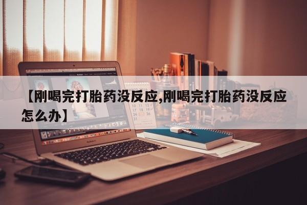 打胎药私人店微信【刚喝完打胎药没反应,刚喝完打胎药没反应怎么办】