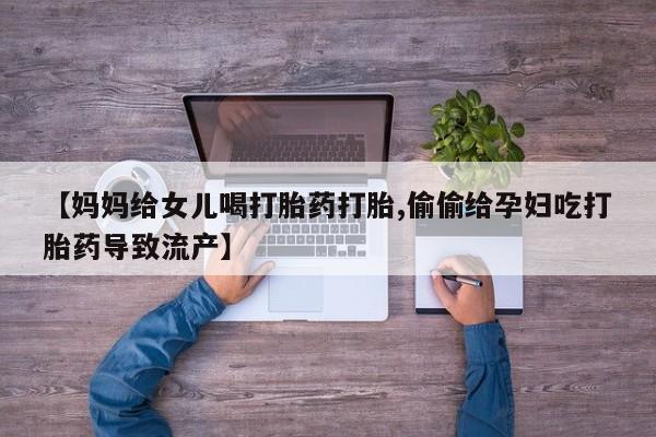 打胎药私人店微信【妈妈给女儿喝打胎药打胎,偷偷给孕妇吃打胎药导致流产】