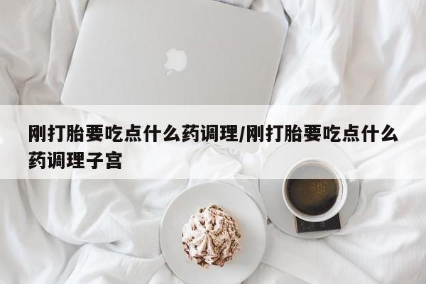 打胎药私人店微信刚打胎要吃点什么药调理/刚打胎要吃点什么药调理子宫
