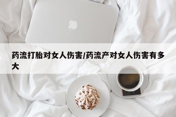 打胎药私人店微信药流打胎对女人伤害/药流产对女人伤害有多大