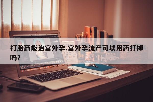 打胎药私人店微信打胎药能治宫外孕.宫外孕流产可以用药打掉吗？