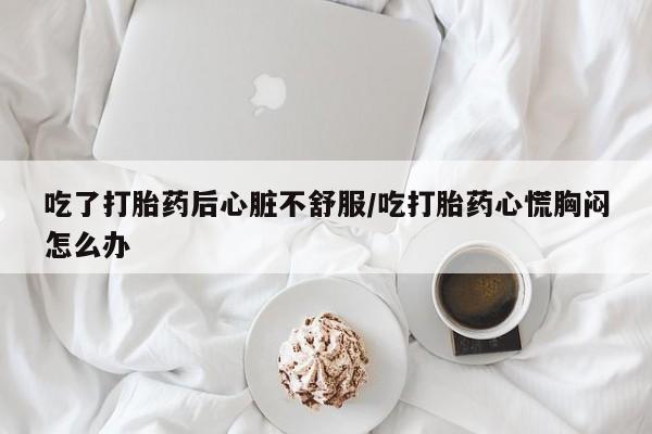 打胎药私人店微信吃了打胎药后心脏不舒服/吃打胎药心慌胸闷怎么办